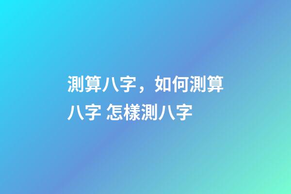 測算八字，如何測算八字 怎樣測八字